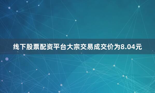 线下股票配资平台大宗交易成交价为8.04元