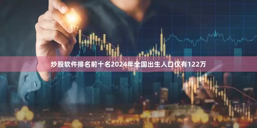 炒股软件排名前十名2024年全国出生人口仅有122万