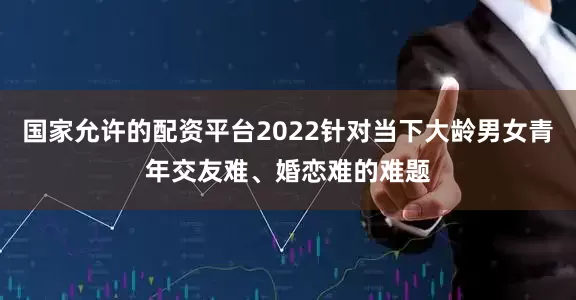 国家允许的配资平台2022针对当下大龄男女青年交友难、婚恋难的难题