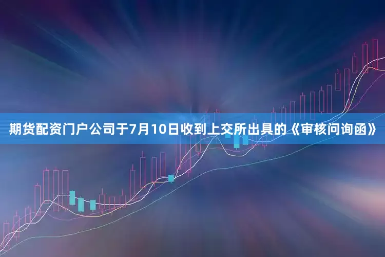 期货配资门户公司于7月10日收到上交所出具的《审核问询函》
