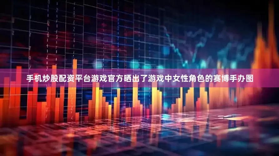 手机炒股配资平台游戏官方晒出了游戏中女性角色的赛博手办图
