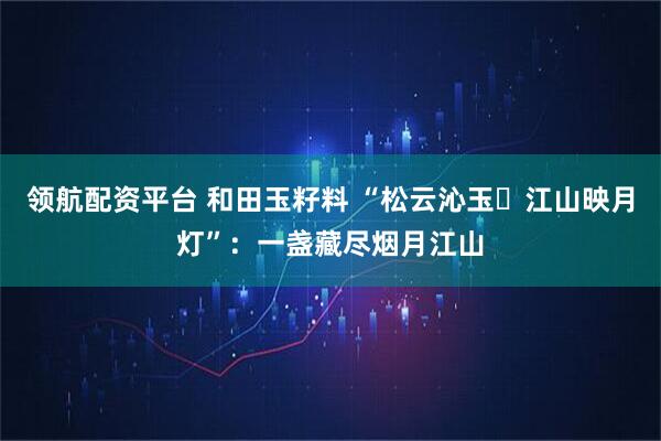 领航配资平台 和田玉籽料 “松云沁玉・江山映月灯”:一盏藏尽烟月江山