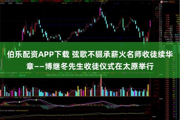 伯乐配资APP下载 弦歌不辍承薪火名师收徒续华章——博继冬先生收徒仪式在太原举行