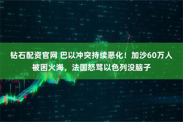 钻石配资官网 巴以冲突持续恶化！加沙60万人被困火海，法国怒骂以色列没脑子