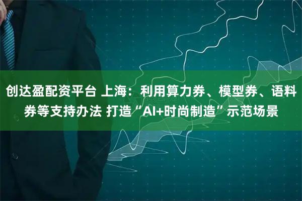 创达盈配资平台 上海：利用算力券、模型券、语料券等支持办法 打造“AI+时尚制造”示范场景