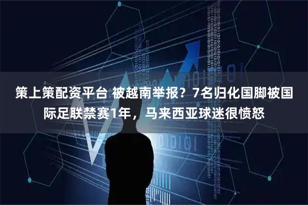 策上策配资平台 被越南举报？7名归化国脚被国际足联禁赛1年，马来西亚球迷很愤怒