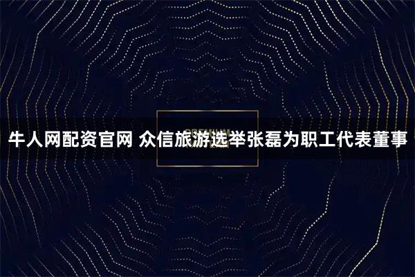 牛人网配资官网 众信旅游选举张磊为职工代表董事