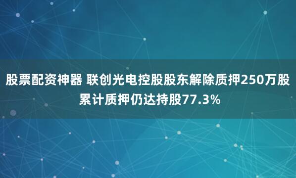 股票配资神器 联创光电控股股东解除质押250万股 累计质押仍达持股77.3%