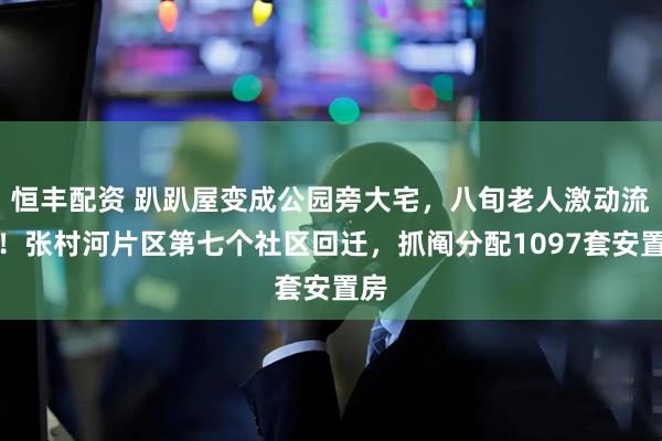 恒丰配资 趴趴屋变成公园旁大宅，八旬老人激动流泪！张村河片区第七个社区回迁，抓阄分配1097套安置房
