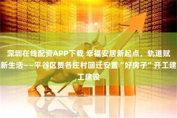 深圳在线配资APP下载 幸福安居新起点，轨道赋能新生活——平谷区贾各庄村回迁安置“好房子”开工建设