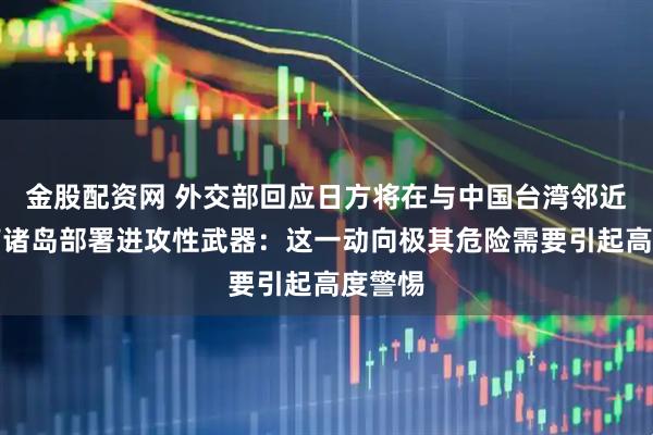 金股配资网 外交部回应日方将在与中国台湾邻近的西南诸岛部署进攻性武器：这一动向极其危险需要引起高度警惕