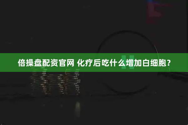 倍操盘配资官网 化疗后吃什么增加白细胞？