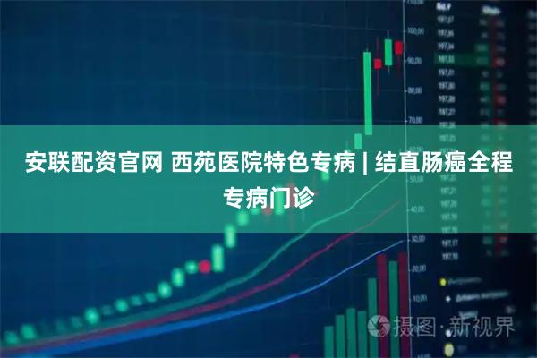 安联配资官网 西苑医院特色专病 | 结直肠癌全程专病门诊