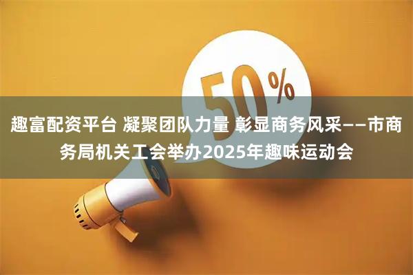 趣富配资平台 凝聚团队力量 彰显商务风采——市商务局机关工会举办2025年趣味运动会