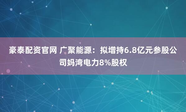 豪泰配资官网 广聚能源：拟增持6.8亿元参股公司妈湾电力8%股权