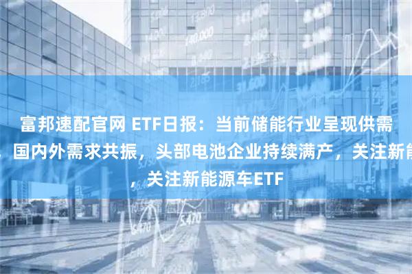 富邦速配官网 ETF日报:当前储能行业呈现供需两旺态势,国内外需求共振,头部电池企业持续满产,关注新能源车ETF