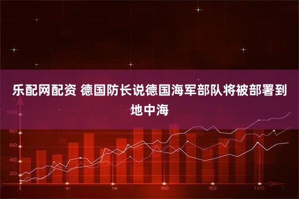乐配网配资 德国防长说德国海军部队将被部署到地中海