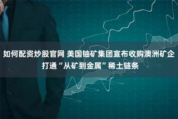 如何配资炒股官网 美国铀矿集团宣布收购澳洲矿企 打通“从矿到金属”稀土链条