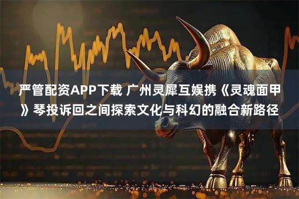 严管配资APP下载 广州灵犀互娱携《灵魂面甲》琴投诉回之间探索文化与科幻的融合新路径