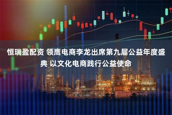 恒瑞盈配资 领鹰电商李龙出席第九届公益年度盛典 以文化电商践行公益使命