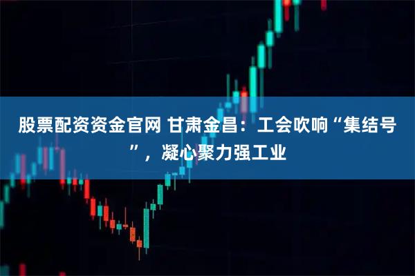 股票配资资金官网 甘肃金昌：工会吹响“集结号”，凝心聚力强工业