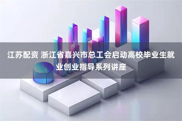 江苏配资 浙江省嘉兴市总工会启动高校毕业生就业创业指导系列讲座