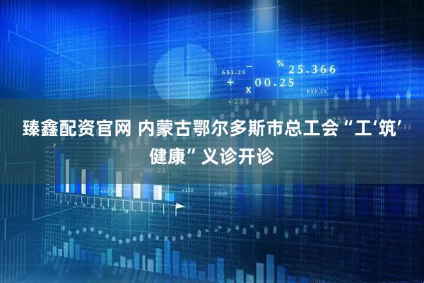 臻鑫配资官网 内蒙古鄂尔多斯市总工会“工‘筑’健康”义诊开诊