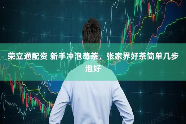 荣立通配资 新手冲泡莓茶，张家界好茶简单几步泡好