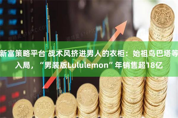 新富策略平台 战术风挤进男人的衣柜:始祖鸟巴塔等入局,“男装版Lululemon”年销售超18亿