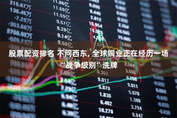股票配资排名 不问西东, 全球铜业正在经历一场“战争级别”洗牌