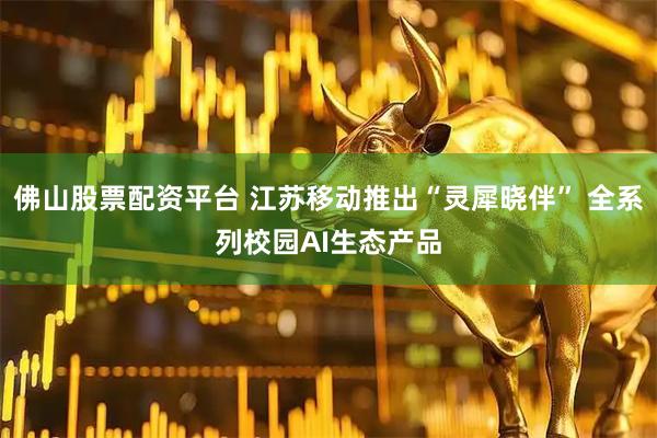 佛山股票配资平台 江苏移动推出“灵犀晓伴” 全系列校园AI生态产品