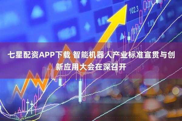 七星配资APP下载 智能机器人产业标准宣贯与创新应用大会在深召开