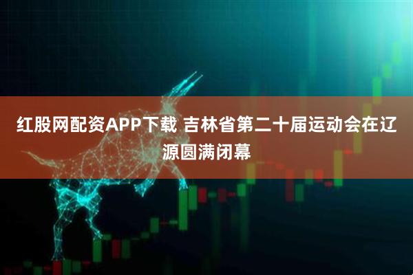 红股网配资APP下载 吉林省第二十届运动会在辽源圆满闭幕