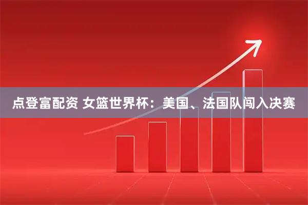 点登富配资 女篮世界杯：美国、法国队闯入决赛