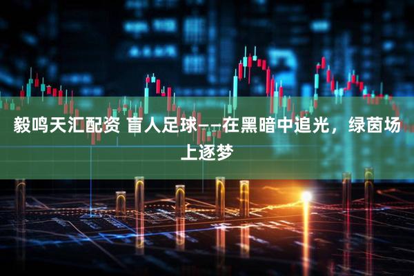 毅鸣天汇配资 盲人足球——在黑暗中追光，绿茵场上逐梦