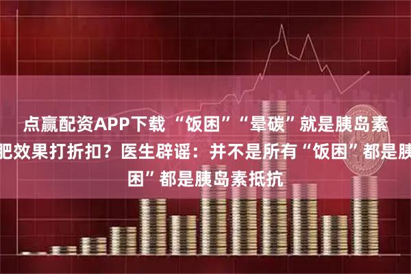 点赢配资APP下载 “饭困”“晕碳”就是胰岛素抵抗，减肥效果打折扣？医生辟谣：并不是所有“饭困”都是胰岛素抵抗