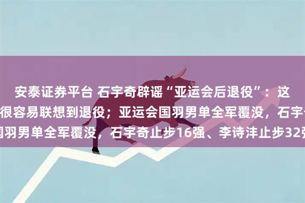 安泰证券平台 石宇奇辟谣“亚运会后退役”：这是谣言，确实状态不好很容易联想到退役；亚运会国羽男单全军覆没，石宇奇止步16强、李诗沣止步32强
