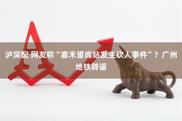 泸深配 网友称“嘉禾望岗站发生砍人事件”？广州地铁辟谣